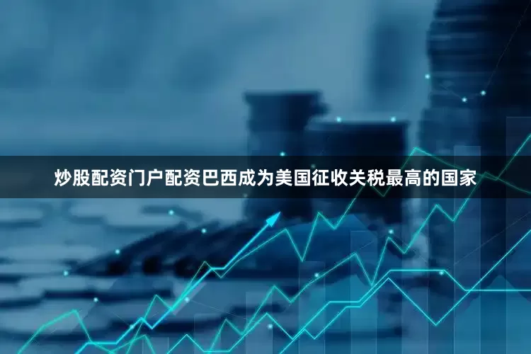 炒股配资门户配资巴西成为美国征收关税最高的国家