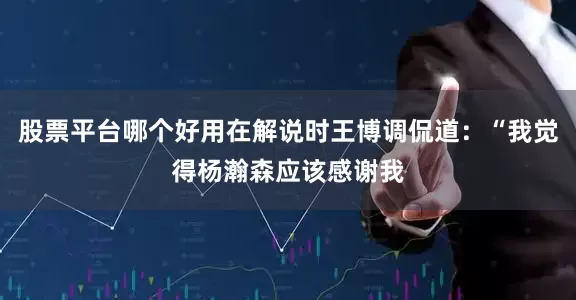 股票平台哪个好用在解说时王博调侃道：“我觉得杨瀚森应该感谢我