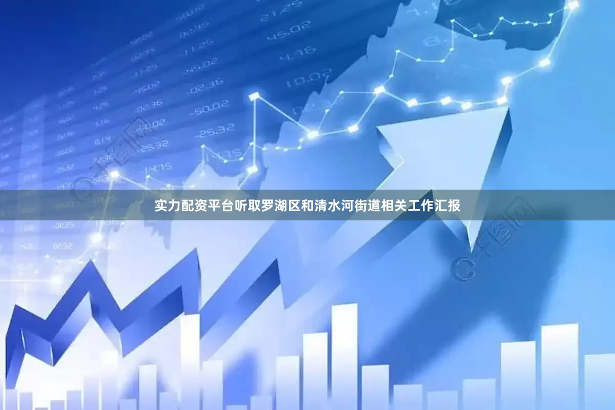 实力配资平台听取罗湖区和清水河街道相关工作汇报