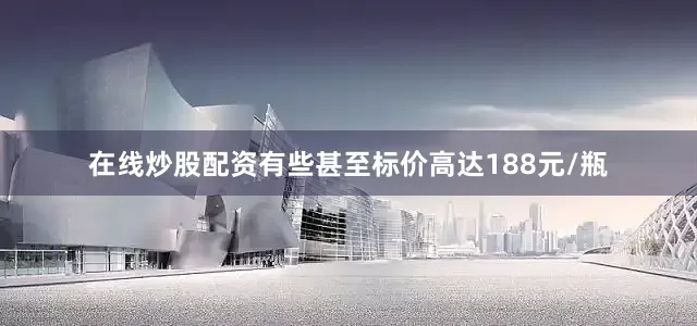 在线炒股配资有些甚至标价高达188元/瓶
