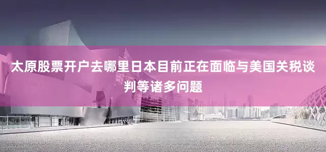 太原股票开户去哪里日本目前正在面临与美国关税谈判等诸多问题