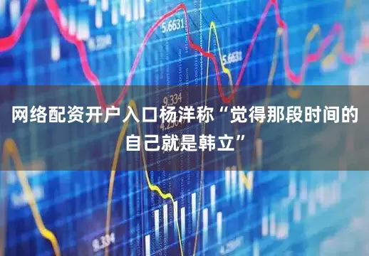网络配资开户入口杨洋称“觉得那段时间的自己就是韩立”