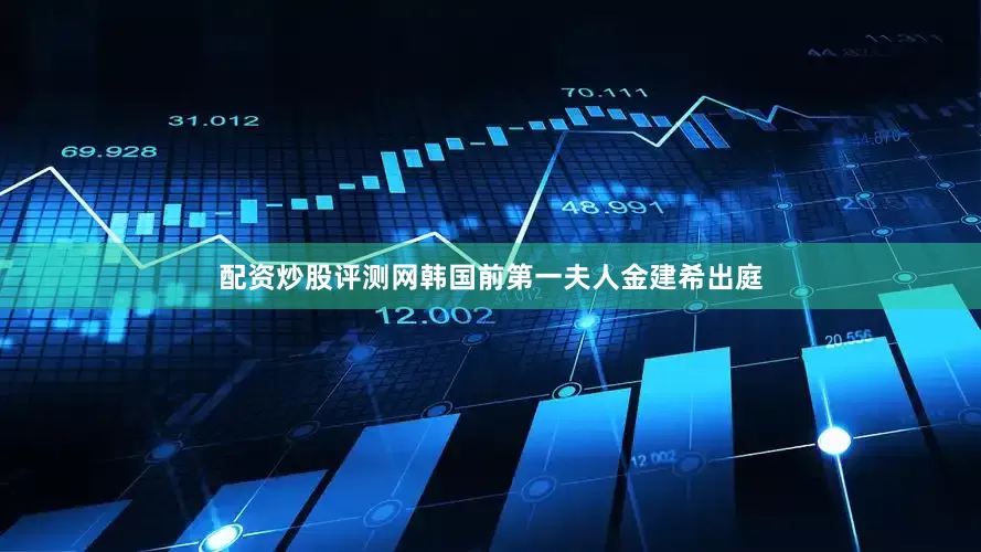 配资炒股评测网韩国前第一夫人金建希出庭