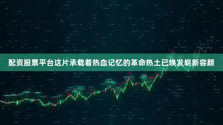 配资股票平台这片承载着热血记忆的革命热土已焕发崭新容颜