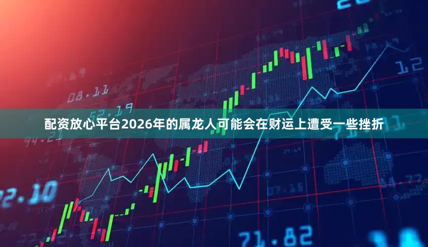 配资放心平台2026年的属龙人可能会在财运上遭受一些挫折