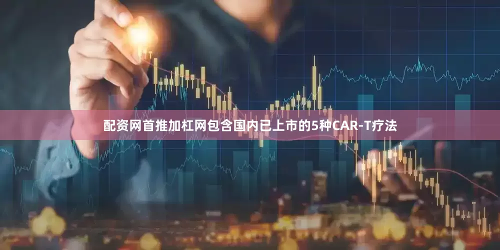 配资网首推加杠网包含国内已上市的5种CAR-T疗法