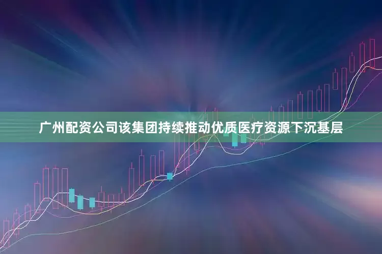 广州配资公司该集团持续推动优质医疗资源下沉基层
