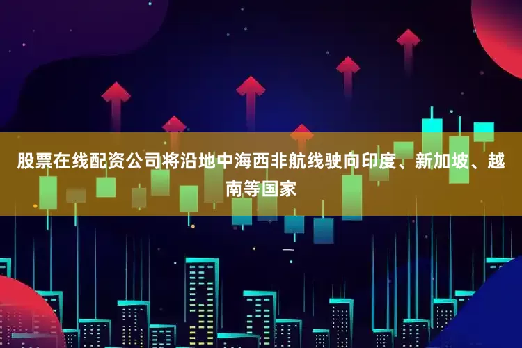 股票在线配资公司将沿地中海西非航线驶向印度、新加坡、越南等国家