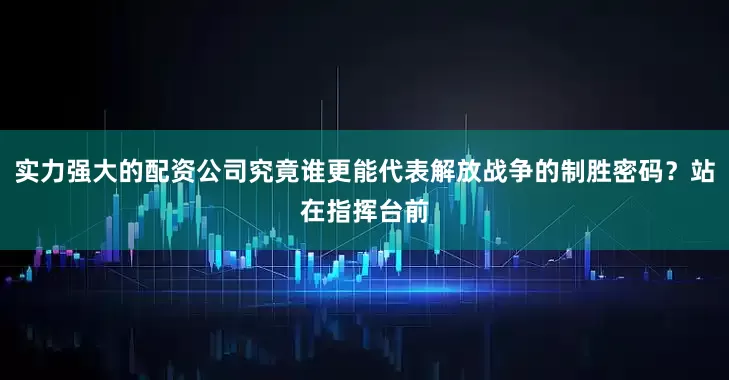 实力强大的配资公司究竟谁更能代表解放战争的制胜密码？站在指挥台前