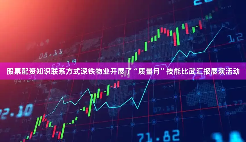 股票配资知识联系方式深铁物业开展了“质量月”技能比武汇报展演活动